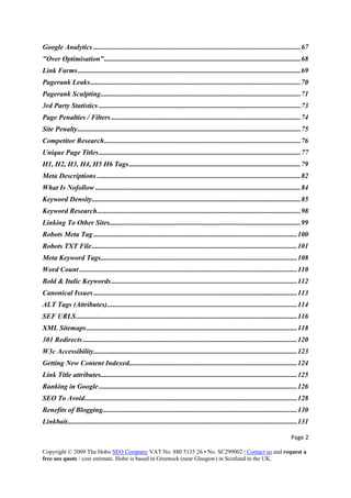 Page 2 
Copyright © 2009 The Hobo SEO Company VAT No. 880 5135 26 • No. SC299002 | Contact us and request a
free seo quote / cost estimate. Hobo is based in Greenock (near Glasgow) in Scotland in the UK.
 
Google Analytics .....................................................................................................................67 
"Over Optimisation"...............................................................................................................68 
Link Farms..............................................................................................................................69 
Pagerank Leaks.......................................................................................................................70 
Pagerank Sculpting.................................................................................................................71 
3rd Party Statistics ..................................................................................................................73 
Page Penalties / Filters ...........................................................................................................74 
Site Penalty..............................................................................................................................75 
Competitor Research...............................................................................................................76 
Unique Page Titles..................................................................................................................77 
H1, H2, H3, H4, H5 H6 Tags.................................................................................................79 
Meta Descriptions ...................................................................................................................82 
What Is Nofollow ....................................................................................................................84 
Keyword Density......................................................................................................................85 
Keyword Research...................................................................................................................98 
Linking To Other Sites............................................................................................................99 
Robots Meta Tag ...................................................................................................................100 
Robots TXT File....................................................................................................................101 
Meta Keyword Tags...............................................................................................................108 
Word Count ...........................................................................................................................110 
Bold & Italic Keywords.........................................................................................................112 
Canonical Issues ...................................................................................................................113 
ALT Tags (Attributes)...........................................................................................................114 
SEF URLS.............................................................................................................................116 
XML Sitemaps.......................................................................................................................118 
301 Redirects .........................................................................................................................120 
W3c Accessibility...................................................................................................................123 
Getting New Content Indexed...............................................................................................124 
Link Title attributes...............................................................................................................125 
Ranking in Google ................................................................................................................126 
SEO To Avoid........................................................................................................................128 
Benefits of Blogging..............................................................................................................130 
Linkbait..................................................................................................................................131 
 