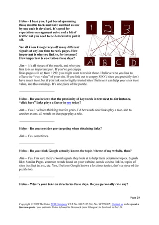Page 29 
Copyright © 2009 The Hobo SEO Company VAT No. 880 5135 26 • No. SC299002 | Contact us and request a
free seo quote / cost estimate. Hobo is based in Greenock (near Glasgow) in Scotland in the UK.
 
to pull it
off.
How important is co-citation these days?
tes I believe it can help your sites trust
value, and thus rankings. It’s one piece of the puzzle.
———————————
ywords in text next to, for instance,
“click here” links plays a factor in seo
Hobo – I hear you. I got bored spamming
those months back and have watched as one
by one each is devalued. It’s good for
reputation management noise and a bit of
traffic nut you need to be dedicated
We all know Google keys off many different
signals at any one time to rank pages. How
important is who you link to, for instance?
Jim – It’s all pieces of the puzzle, and who you
link to is an important part. If you’ve got crappy
links pages still up from 1999, you might want to revisit those. I believe who you link to
effects the “trust value” of your site. If you link out to crappy SEO’d sites you probably don’t
have much trust, but if you link out to highly trusted si
Hobo – Do you believe that the proximity of ke
today?
t words near links play a role, and to
another extent, all words on that page play a role.
———————————
Hobo – Do you consider geo-targeting when obtaining links?
Jim – Yes, sometimes.
———————————
Hobo – Do you think Google actually knows the topic / theme of my website, then?
s
k in, etc, etc. Yes, I believe Google knows a lot about topics, that’s a piece of the
puzzle too.
———————————
Hobo – What’s your take on directories these days. Do you personally rate any?
Jim – Yea, I’ve been thinking that for years. I’d be
Jim – Yes, I’m sure there’s Word signals they look at to help them determine topics. Signal
like: Similar Pages, common words found on your website, words used to link in, topics of
sites that lin
 