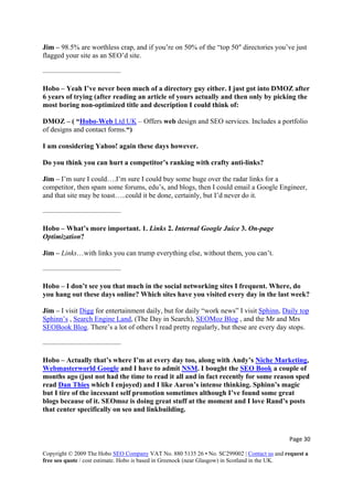 Page 30 
Copyright © 2009 The Hobo SEO Company VAT No. 880 5135 26 • No. SC299002 | Contact us and request a
free seo quote / cost estimate. Hobo is based in Greenock (near Glasgow) in Scotland in the UK.
 
rap, and if you’re on 50% of the “top 50″ directories you’ve just
flagged your site as an SEO’d site.
Hobo – Yeah I’ve never been much of a directory guy either. I just got into DMOZ after
e and description I could think of:
Jim – 98.5% are worthless c
———————————
6 years of trying (after reading an article of yours actually and then only by picking the
most boring non-optimized titl
DMOZ – ( “Hobo-Web Ltd UK – Offers web design and SEO services. Includes a portfolio
of designs and contact forms.“)
I am considering Yahoo! again these days however.
Jim – I’m sure I could….I’m sure I could buy some huge over the radar links for a
s, edu’s, and blogs, then I could email a Google Engineer,
and that site may be toast…..could it be done, certainly, but I’d never do it.
————
Optimization?
Jim – Links…with links you can trump everything else, without them, you can’t.
?
Jim – I visit Digg
Do you think you can hurt a competitor’s ranking with crafty anti-links?
competitor, then spam some forum
———————
Hobo – What’s more important. 1. Links 2. Internal Google Juice 3. On-page
———————————
Hobo – I don’t see you that much in the social networking sites I frequent. Where, do
you hang out these days online? Which sites have you visited every day in the last week
for entertainment daily, but for daily “work news” I visit Sphinn, Daily top
Sphinn’s , Search Engine Land, (The Day in Search), SEOMoz Blog , and the Mr and Mrs
SEOBook Blog. There’s a lot of others I read pretty regularly, but these are every day stops.
g
———————————
Hobo – Actually that’s where I’m at every day too, along with Andy’s Niche Marketin ,
Webmasterworld Google and I have to admit NSM. I bought the SEO Book a couple
months ago (just not had the time to read it all and in fact recently for some reason sped
read
of
Dan Thies which I enjoyed) and I like Aaron’s intense thinking. Sphinn’s magic
but I tire of the incessant self promotion sometimes although I’ve found some great
sblogs because of it. SEOmoz is doing great stuff at the moment and I love Rand’s post
that center specifically on seo and linkbuilding.
 