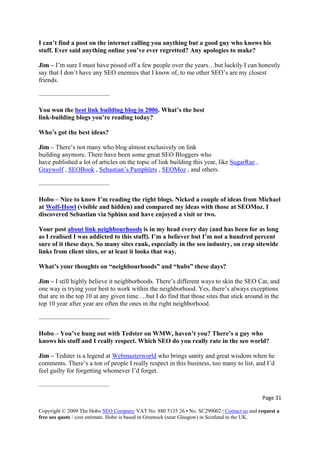 I can’t find a post on the internet calling you anything but a good guy who knows his
stuff. Ever said anything online you’ve ever regretted? Any apologies to make?
Page 31 
Copyright © 2009 The Hobo SEO Company VAT No. 880 5135 26 • No. SC299002 | Contact us and request a
free seo quote / cost estimate. Hobo is based in Greenock (near Glasgow) in Scotland in the UK.
 
Jim – I’m sure I must have pissed off a few people over the years…but luckily I can honestly
enemies that I know of, to me other SEO’s are my closest
friends.
ing blog in 2006
say that I don’t have any SEO
———————————
You won the best link build . What’s the best
link-building blogs you’re reading today?
sively on link
building anymore. There have been some great SEO Bloggers who
s on the topic of link building this year, like SugarRae
Who’s got the best ideas?
Jim – There’s not many who blog almost exclu
have published a lot of article ,
Graywolf , SEOBook , Sebastian’s Pamphlets , SEOMoz , and others.
Hobo – Nice to know I’m reading the right blogs. Nicked a couple of ideas from Michael
———————————
at Wolf-Howl (visible and hidden) and compared my ideas with those at SEOMoz. I
discovered Sebastian via Sphinn and have enjoyed a visit or two.
Your post about link neighbourhoods is in my head every day (and has been for as long
as I realised I was addicted to this stuff). I’m a believer but I’m not a hundred percent
, on crap sitewide
links from client sites, or at least it looks that way.
to skin the SEO Cat, and
one way is trying your best to work within the neighborhood. Yes, there’s always exceptions
iven time….but I do find that those sites that stick around in the
top 10 year after year are often the ones in the right neighborhood.
Jim – Tedster is a legend at Webmasterworld
sure of it these days. So many sites rank, especially in the seo industry
What’s your thoughts on “neighbourhoods” and “hubs” these days?
Jim – I still highly believe it neighborhoods. There’s different ways
that are in the top 10 at any g
———————————
Hobo – You’ve hung out with Tedster on WMW, haven’t you? There’s a guy who
knows his stuff and I really respect. Which SEO do you really rate in the seo world?
who brings sanity and great wisdom when he
eople I really respect in this business, too many to list, and I’d
feel guilty for forgetting whomever I’d forget.
comments. There’s a ton of p
———————————
 