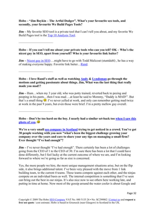 Page 32 
Copyright © 2009 The Hobo SEO Company VAT No. 880 5135 26 • No. SC299002 | Contact us and request a
free seo quote / cost estimate. Hobo is based in Greenock (near Glasgow) in Scotland in the UK.
 
ols?
is a private tool that I can’t tell you about, and my favorite We
Build Pages tool is the Top 10 Analysis Tool
Hobo – “Jim Boykin – The Artful Dodger”. What’s your favourite seo tools, and
secondly, your favourite We Build Pages To
Jim – My favorite SEO tool
.
favourite link baiter?
———————————
Hobo – If you can’t tell me about your private tools who can you tell? OK – Who’s the
nicest guy in SEO, apart from yourself? Who is your
Jim – Nicest guy in SEO….might have to go with Todd Malicoat (stuntdubl) , he has a way
of making everyone happy. Favorite link baiter…Rand.
Hobo – I love Rand’s stuff as well as watching Andy
———————————
& Lyndoman go through the
lly
pooping in his pants…then I was mad….at least he said to Mommy, “Daddy is MAD!”. But
motions and getting passionate about things. Jim, What was the last thing that rea
made you mad!?
Jim – Hum…when my 3 year old, who was potty trained, reverted back to peeing and
that’s a small thing . I’ve never yelled at work, and only can remember getting mad twice
at work in the past 9 years, but even those were brief. I’m a pretty mellow guy overall.
— ————————— —
Hobo – Don’t be too hard on the boy. I nearly had a similar set-back too when I saw this
photo of you.
We’re a very small seo company in Scotland trying to get noticed in a crowd. You’ve got
30 people working with you now “what’s been the biggest challenge growing your
ly has been a lot of challenges
going from the CEO of 1 to the CEO of 30. I’m sure there has been a lot that I could have
n our ninjas. It’s also nice now to see others here working late, and
putting in time at home. Now most of the gossip around the water cooler is about Google and
company over the years and care to share your any tips on managing a small firm?
Ever thought “I’ve had enough”?
Jim – I’ve never thought “I’ve had enough”. There certain
done differently, but I feel lucky at the current outcome of where we are, and I’m looking
forward to where we’re going as far as size is concerned.
Yes, the more people we hire, the more unique management situations arise, but on the flip
side, it also brings additional talent. I’ve been very pleased with the move from 1 link
building team, to the current 4 teams. These teams compete against each other, and the ninjas
compete on an individual basis as well. The internal competition is something that I’ve seen
can bring out the best i
 