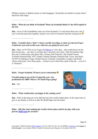 Page 33 
Copyright © 2009 The Hobo SEO Company VAT No. 880 5135 26 • No. SC299002 | Contact us and request a
free seo quote / cost estimate. Hobo is based in Greenock (near Glasgow) in Scotland in the UK.
 
link ninjas.
Hobo – What do you think of Scotland? Many (in Scotland) think it’s the SEO capital of
is coming year
SEOmoz articles or Sphinn stories or client bragging. I found that was harder to create when I
had fewer
———————————
the UK.
Jim – I love it! My Grandfather came over from Scotland. I’ve only been there once, but if
you’re into having a beer together, maybe I can work in a business trip th
———————————
Hobo – Consider that a “date”. I know you like traveling, so what was the best Ex
Conference you went to this year, what are you going for next year?
Jim – Hum, we’ll I’ll be in Las Vegas for
po /
Pubcon in a few days…that could always be the
best for the year….um, they’ve all been fun, I seriously can’t pick 1. But for business trips
this year I visited some cool places like, Arizona, San Francisco, The Grand Canyon,
C, Seattle, Ireland, Olympic National Park, Texas, and others.
For 08 I’m looking at Vegas, Grand Canyon, Colorado, Amsterdam, London, and South
e like
is “business”.
get Scotland, I’ll meet you in Amsterdam
Yosemite National Park, NY
Africa at the least. I love these perks….at least to me it fe ls a perk of the job….even if it
———————————
Hobo – For
I’m defo going to one of the US gigs this year. Any
predictions for 2008? Where’s We Build Pages going?
Jim – Up!
you happy in the coming years?
e, to
We Build Pages into the future.
private WBP tools
———————————
Hobo – What would make
Jim – Well, in the long run, to be able the leave the world a better place. In the mean tim
give to my family as well as to take
———————————
Hobo – OK Jim. Start making the world a better place and let me play with your
for an hour?
 