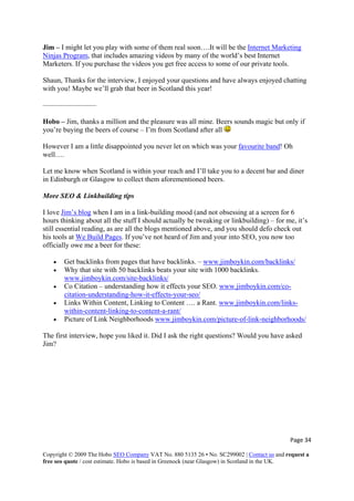 Page 34 
Copyright © 2009 The Hobo SEO Company VAT No. 880 5135 26 • No. SC299002 | Contact us and request a
free seo quote / cost estimate. Hobo is based in Greenock (near Glasgow) in Scotland in the UK.
 
u play with some of them real soon….It will be the Internet MarketingJim – I might let yo
Ninjas Program, that includes amazing videos by many of the world’s best Internet
Shaun, Thanks for the interview, I enjoyed your questions and have always enjoyed chatting
———————–
s sounds magic but only if
you’re buying the beers of course – I’m from Scotland after all
Marketers. If you purchase the videos you get free access to some of our private tools.
with you! Maybe we’ll grab that beer in Scotland this year!
Hobo – Jim, thanks a million and the pleasure was all mine. Beer
However I am a little disappointed you never let on which was your favourite band! Oh
More SEO & Linkbuilding tips
well….
Let me know when Scotland is within your reach and I’ll take you to a decent bar and diner
in Edinburgh or Glasgow to collect them aforementioned beers.
I love Jim’s blog when I am in a link-building mood (and not obsessing at a s
hours thinking about all the stuff I should actuall
creen for 6
y be tweaking or linkbuilding) – for me, it’s
outstill essential reading, as are all the blogs mentioned above, and you should defo check
his tools at We Build Pages. If you’ve not heard of Jim and your into SEO, you now too
officially owe me a beer for these:
• Get backlinks from pages that have backlinks. – www.jimboykin.com/backlinks/
• Why that site with 50 backlinks beats your site with 1000 backlinks.
www.jimboykin.com/site-backlinks/
• Co Citation – understanding how it effects your SEO. www.jimboykin.com/co-
citation-understanding-how-it-effects-your-seo/
• Links Within Content, Linking to Content …. a Rant. www.jimboykin.com/links-
within-content-linking-to-content-a-rant/
• Picture of Link Neighborhoods www.jimboykin.com/picture-of-link-neighborhoods/
The first interview, hope you liked it. Did I ask the right questions? Would you have asked
Jim?
 