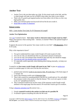 Page 35 
Copyright © 2009 The Hobo SEO Company VAT No. 880 5135 26 • No. SC299002 | Contact us and request a
free seo quote / cost estimate. Hobo is based in Greenock (near Glasgow) in Scotland in the UK.
 
Anchor Text
• Anchor Text is the text that makes up a link. It's the actual words in the link, and this
is what Google will rank you for in SERPS when other sites link to your website.
• That's why it's good to get targeted anchor text from either a lot of sites or a few very
high quality sites.
• Make your internal anchor text keyword rich too but do not overdo it.
• Keep links to under 55 characters
Related Articles
SEO – Limit Anchor Text Links To 55 Characters In Length?
Anchor Text Optimisation
As a seo I wanted to know – how many words or characters does Google count in a link?
What’s best practice when creating links – internal, or external? What is the optimal length of
a HTML link?
It appears the answer to the question ‘how many words in a text link” is 55 characters, about
8-10 words.
Why is this important to know?
1. You get to understand how many words Google will count as part of a link
2. You can see why you should keep titles to a maximum amount of characters
3. You can see why your domain name should be short and why urls should be snappy
4. You can see why you should rewrite your urls (SEF)
5. It’s especially useful especially when thinking about linking internally, via body text
on a page.
I wanted to see how many words Google will count in one ‘link’ to pass on anchor text
power to a another page so I did a test a bit like this one below;
1. pointed some nonsense words in one massive link, 50 words long, at the home page of
a ‘trusted’ site
2. each of the nonsense words were 6 characters long
3. Then I did a search for something generic that the site would rank no1 for, and added
the nonsense words to the search, so that the famous “This word only appear in links
to the site” (paraphrase) kicked in
4. This I surmised would let me see how many of the nonsense words Google would
attribute to the target page from the massive 50 word link I tried to get it to swallow.
Using a character calculator tool the answer was…..
1. Google counted 8 words in the anchor text link out of a possible 50.
2. It seemed to ignore everything else after the 8th word
 