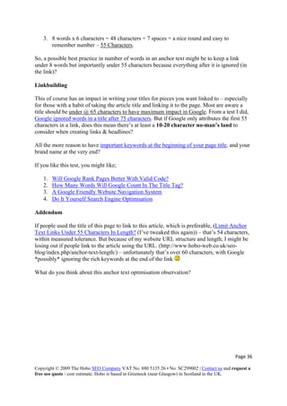 3. 8 words x 6 characters = 48 characters + 7 spaces = a nice round and easy to
remember number – 55 Characters.
So, a possible best practice in number of words in an anchor text might be to keep a link
under 8 words but importantly under 55 characters because everything after it is ignored (in
the link)?
Linkbuilding
This of course has an impact in writing your titles for pieces you want linked to – especially
for those with a habit of taking the article title and linking it to the page. Most are aware a
title should be under @ 65 characters to have maximum impact in Google. From a test I did,
Google ignored words in a title after 75 characters. But if Google only attributes the first 55
characters in a link, does this mean there’s at least a 10-20 character no-man’s land to
consider when creating links & headlines?
All the more reason to have important keywords at the beginning of your page title, and your
brand name at the very end?
If you like this test, you might like;
1. Will Google Rank Pages Better With Valid Code?
2. How Many Words Will Google Count In The Title Tag?
3. A Google Friendly Website Navigation System
4. Do It Yourself Search Engine Optimisation
Addendum
If people used the title of this page to link to this article, which is preferable, (Limit Anchor
Text Links Under 55 Characters In Length? (I’ve tweaked this again)) – that’s 54 characters,
within measured tolerance. But because of my website URL structure and length, I might be
losing out if people link to the article using the URL. (http://www.hobo-web.co.uk/seo-
blog/index.php/anchor-text-length/) – unfortunately that’s over 60 characters, with Goog
*possibly* ignoring the rich keywords at the end of the link
le
What do you think about this anchor text optimisation observation?
Page 36 
Copyright © 2009 The Hobo SEO Company VAT No. 880 5135 26 • No. SC299002 | Contact us and request a
free seo quote / cost estimate. Hobo is based in Greenock (near Glasgow) in Scotland in the UK.
 
 