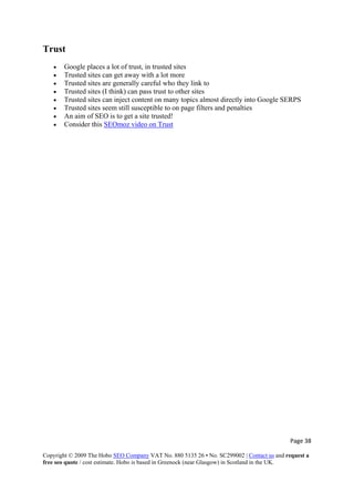 Page 38 
Copyright © 2009 The Hobo SEO Company VAT No. 880 5135 26 • No. SC299002 | Contact us and request a
free seo quote / cost estimate. Hobo is based in Greenock (near Glasgow) in Scotland in the UK.
 
Trust
• Google places a lot of trust, in trusted sites
• Trusted sites can get away with a lot more
• Trusted sites are generally careful who they link to
• Trusted sites (I think) can pass trust to other sites
• Trusted sites can inject content on many topics almost directly into Google SERPS
• Trusted sites seem still susceptible to on page filters and penalties
• An aim of SEO is to get a site trusted!
• Consider this SEOmoz video on Trust
 