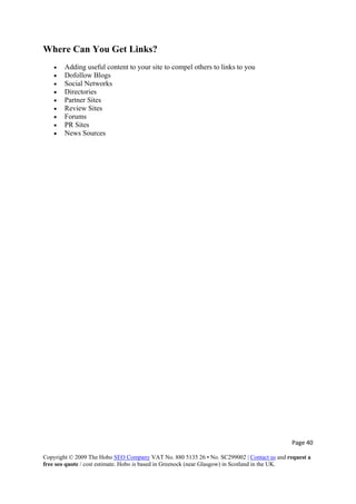 Page 40 
Copyright © 2009 The Hobo SEO Company VAT No. 880 5135 26 • No. SC299002 | Contact us and request a
free seo quote / cost estimate. Hobo is based in Greenock (near Glasgow) in Scotland in the UK.
 
Where Can You Get Links?
• Adding useful content to your site to compel others to links to you
• Dofollow Blogs
• Social Networks
• Directories
• Partner Sites
• Review Sites
• Forums
• PR Sites
• News Sources
 