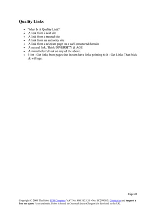 Page 41 
Copyright © 2009 The Hobo SEO Company VAT No. 880 5135 26 • No. SC299002 | Contact us and request a
free seo quote / cost estimate. Hobo is based in Greenock (near Glasgow) in Scotland in the UK.
 
Quality Links
• What Is A Quality Link?
• A link from a real site
• A link from a trusted site
• A link from an authority site
• A link from a relevant page on a well structured domain
• A natural link, Think DIVERSITY & AGE
• A manufactured link on any of the above
• Hint - Get links from pages that in turn have links pointing to it - Get Links That Stick
& will age.
 