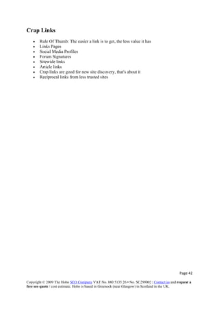 Page 42 
Copyright © 2009 The Hobo SEO Company VAT No. 880 5135 26 • No. SC299002 | Contact us and request a
free seo quote / cost estimate. Hobo is based in Greenock (near Glasgow) in Scotland in the UK.
 
Crap Links
• Rule Of Thumb: The easier a link is to get, the less value it has
• Links Pages
• Social Media Profiles
• Forum Signatures
• Sitewide links
• Article links
• Crap links are good for new site discovery, that's about it
• Reciprocal links from less trusted sites
 