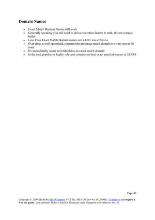 Page 43 
Copyright © 2009 The Hobo SEO Company VAT No. 880 5135 26 • No. SC299002 | Contact us and request a
free seo quote / cost estimate. Hobo is based in Greenock (near Glasgow) in Scotland in the UK.
 
Domain Names
• Exact Match Domain Names still work
• Generally speaking you still need to deliver on other factors to rank, it's not a magic
bullet
• Less Than Exact Match Domain names are a LOT less effective
• Over time, a well optimised, content relevant exact match domain is a very powerful
asset
• It's undoubtedly easier to linkbuild to an exact match domain
• In the end, popular or highly relevant content can beat exact match domains in SERPS
 