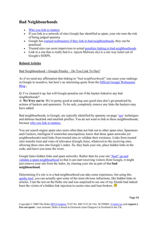 Bad Neighbourhoods
• Who you link to matters
• If you link to a network of sites Google has identified as spam, your site runs the risk
of being judged spammy
• Google has warned webmasters if they link to bad neighbourhoods, they can be
penalised.
• Trusted sites can seem impervious to actual penalties linking to bad neighbourhoods
• Link to a site that is really bad (i.e. injects Malware etc) is a one way ticket out of
Google's SERPS.
Related Articles
Bad Neighbourhood = Google Penalty – Do You Link To One?
As if we need any affirmation that linking to “bad neighbourhoods” can cause your rankings
in Google to nosedive, but here’s an interesting quote from the Official Google Webmaster
Blog ;
Q: I’ve cleaned it up, but will Google penalize me if the hacker linked to any bad
neighborhoods?
A: We’ll try not to. We’re pretty good at making sure good sites don’t get penalized by
actions of hackers and spammers. To be safe, completely remove any links the hackers may
have added.
Bad neighbourhoods, to Google, are typically identified by spammy on-page ‘seo‘ techniques
and dubious backlink and interlink profiles. You do not want to link to these neighbourhoods,
because who you link to matters.
You see search engine spam sites more often than not link out to other spam sites. Spammers
and Crackers, intelligent if somewhat unscrupulous, know that these spam networks (or
neighbourhoods) need links from trusted sites to validate their existence. Links from trusted
sites transfer trust and votes of relevance (Google Juice, whatever) to the receiving sites,
allowing these sites into Google’s index. So, they hack your site, place hidden links in the
code, and leave you none the wiser.
Google hates hidden links and spam networks. Rather than let your site “heat” up and
validate a spam neighbourhood so that it can start receiving visitors from Google, it might
just remove your site from the index, by classing your site as part of that bad
neighbourhood.
Determining if a site is in a bad neighbourhood can take some experience, but using this
quirky tool, you can actually spot some of the most obvious infractions, like hidden links in
articles. I ran the test on the Hobo site and was surprised to see one of my friends had indeed
been the victim of a hidden link injection to casino sites and loan brokers.
Page 44 
Copyright © 2009 The Hobo SEO Company VAT No. 880 5135 26 • No. SC299002 | Contact us and request a
free seo quote / cost estimate. Hobo is based in Greenock (near Glasgow) in Scotland in the UK.
 
 