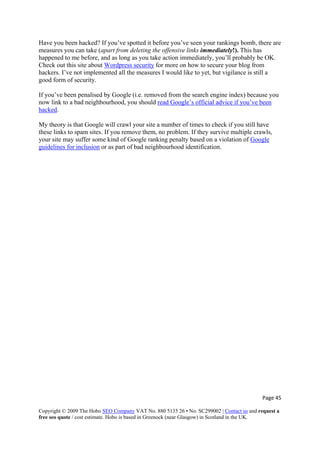 Page 45 
Copyright © 2009 The Hobo SEO Company VAT No. 880 5135 26 • No. SC299002 | Contact us and request a
free seo quote / cost estimate. Hobo is based in Greenock (near Glasgow) in Scotland in the UK.
 
Have you been hacked? If you’ve spotted it before you’ve seen your rankings bomb, there are
measures you can take (apart from deleting the offensive links immediately!). This has
happened to me before, and as long as you take action immediately, you’ll probably be OK.
Check out this site about Wordpress security for more on how to secure your blog from
hackers. I’ve not implemented all the measures I would like to yet, but vigilance is still a
good form of security.
If you’ve been penalised by Google (i.e. removed from the search engine index) because you
now link to a bad neighbourhood, you should read Google’s official advice if you’ve been
hacked.
My theory is that Google will crawl your site a number of times to check if you still have
these links to spam sites. If you remove them, no problem. If they survive multiple crawls,
your site may suffer some kind of Google ranking penalty based on a violation of Google
guidelines for inclusion or as part of bad neighbourhood identification.
 