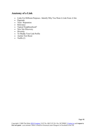 Page 46 
Copyright © 2009 The Hobo SEO Company VAT No. 880 5135 26 • No. SC299002 | Contact us and request a
free seo quote / cost estimate. Hobo is based in Greenock (near Glasgow) in Scotland in the UK.
 
Anatomy of a Link
• Links For Different Purposes - Identify Why You Want A Link From A Site
• Pagerank
• Trust / Reputation
• Relevance
• Topical Neighbourhood?
• New Site Discovery
• Diversity
• To Muddy Your Link Profile
• Anchor Text Boost
• Traffic (!)
 
