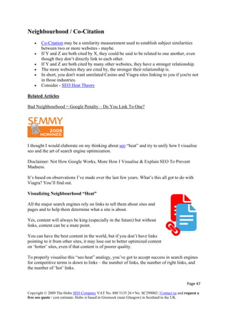 Neighbourhood / Co-Citation
• Co-Citation may be a similarity measurement used to establish subject similarities
between two or more websites - maybe.
• If Y and Z are both cited by X, they could be said to be related to one another, even
though they don’t directly link to each other.
• If Y and Z are both cited by many other websites, they have a stronger relationship.
• The more websites they are cited by, the stronger their relationship is.
• In short, you don't want unrelated Casino and Viagra sites linking to you if you're not
in those industries.
• Consider - SEO Heat Theory
Related Articles
Bad Neighbourhood = Google Penalty – Do You Link To One?
I thought I would elaborate on my thinking about seo “heat” and try to unify how I visualise
seo and the art of search engine optimization.
Disclaimer: Not How Google Works, More How I Visualise & Explain SEO To Prevent
Madness.
It’s based on observations I’ve made over the last few years. What’s this all got to do with
Viagra? You’ll find out.
Visualizing Neighbourhood “Heat”
Page 47 
Copyright © 2009 The Hobo SEO Company VAT No. 880 5135 26 • No. SC299002 | Contact us and request a
free seo quote / cost estimate. Hobo is based in Greenock (near Glasgow) in Scotland in the UK.
 
All the major search engines rely on links to tell them about sites and
pages and to help them determine what a site is about.
Yes, content will always be king (especially in the future) but without
links, content can be a mute point.
You can have the best content in the world, but if you don’t have links
pointing to it from other sites, it may lose out to better optimized content
on ‘hotter’ sites, even if that content is of poorer quality.
To properly visualise this “seo heat” analogy, you’ve got to accept success in search engines
for competitive terms is down to links – the number of links, the number of right links, and
the number of ‘hot’ links.
 
