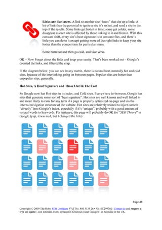 Page 48 
Copyright © 2009 The Hobo SEO Company VAT No. 880 5135 26 • No. SC299002 | Contact us and request a
free seo quote / cost estimate. Hobo is based in Greenock (near Glasgow) in Scotland in the UK.
 
me
site
, and vice versa.
Links are like lasers. A link to another site “heats” that site up a little. A
lot of links has the potential to ignite a site it’s so hot, and send a site to the
top of the results. Some links get hotter in time, some get colder, so
disappear as each site is affected by those linking to it and from it. With this
constant shift, every site’s heat signature is in constant flux, and there’s
little you can do to it except getting more of the right links to keep your
hotter than the competition for particular terms.
Some burn hot and then go cold
OK – Now Forget about the links and keep your sanity. That’s been worked out – Google’s
counted the links, and filtered the crap.
In the diagram below, you can see in any matrix, there is natural heat, naturally hot and cold
sites, because of the interlinking going on between pages. Popular sites are hotter than
unpopular sites, generally.
Hot Sites, A Heat Signature and Those Out In The Cold
So Google now has Hot sites in its index, and Cold sites. Everywhere in-between, Google has
sites that generate some sort of “heat signature”. Hot sites are well known and well linked to
and more likely to rank for any term if a page is properly optimized on-page and via the
internal navigation structure of the website. Hot sites are relatively trusted to inject content
“directly” into Google’s index, especially if it’s “unique”, probably with a good amount of
natural words to keywords. For instance, this page will probably do OK for “SEO Theory” in
Google (yup, it was no3, but I changed the title).
 
