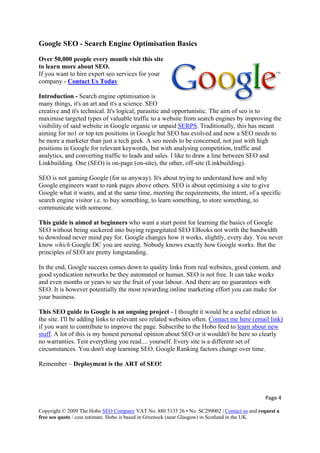 Google SEO - Search Engine Optimisation Basics
Over 50,000 people every month visit this site
to learn more about SEO.
If you want to hire expert seo services for your
company - Contact Us Today
Introduction - Search engine optimisation is
many things, it's an art and it's a science. SEO
creative and it's technical. It's logical, parasitic and opportunistic. The aim of seo is to
maximise targeted types of valuable traffic to a website from search engines by improving the
visibility of said website in Google organic or unpaid SERPS. Traditionally, this has meant
aiming for no1 or top ten positions in Google but SEO has evolved and now a SEO needs to
be more a marketer than just a tech geek. A seo needs to be concerned, not just with high
positions in Google for relevant keywords, but with analysing competition, traffic and
analytics, and converting traffic to leads and sales. I like to draw a line between SEO and
Linkbuilding. One (SEO) is on-page (on-site), the other, off-site (Linkbuilding).
SEO is not gaming Google (for us anyway). It's about trying to understand how and why
Google engineers want to rank pages above others. SEO is about optimising a site to give
Google what it wants, and at the same time, meeting the requirements, the intent, of a specific
search engine visitor i.e. to buy something, to learn something, to store something, to
communicate with someone.
This guide is aimed at beginners who want a start point for learning the basics of Google
SEO without being suckered into buying regurgitated SEO EBooks not worth the bandwidth
to download never mind pay for. Google changes how it works, slightly, every day. You never
know which Google DC you are seeing. Nobody knows exactly how Google works. But the
principles of SEO are pretty longstanding.
In the end, Google success comes down to quality links from real websites, good content, and
good syndication networks be they automated or human. SEO is not free. It can take weeks
and even months or years to see the fruit of your labour. And there are no guarantees with
SEO. It is however potentially the most rewarding online marketing effort you can make for
your business.
This SEO guide to Google is an ongoing project - I thought it would be a useful edition to
the site. I'll be adding links to relevant seo related websites often. Contact me here (email link)
if you want to contribute to improve the page. Subscribe to the Hobo feed to learn about new
stuff. A lot of this is my honest personal opinion about SEO or it wouldn't be here so clearly
no warranties. Test everything you read.... yourself. Every site is a different set of
circumstances. You don't stop learning SEO. Google Ranking factors change over time.
Remember – Deployment is the ART of SEO!
Page 4 
Copyright © 2009 The Hobo SEO Company VAT No. 880 5135 26 • No. SC299002 | Contact us and request a
free seo quote / cost estimate. Hobo is based in Greenock (near Glasgow) in Scotland in the UK.
 
 