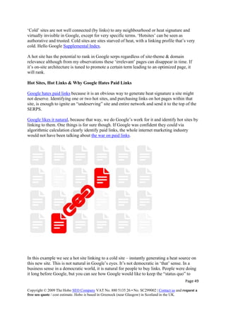 ‘Cold’ sites are not well connected (by links) to any neighbourhood or heat signature and
virtually invisible in Google, except for very specific terms. ‘Hotsites’ can be seen as
authorative and trusted. Cold sites are sites starved of heat, with a linking profile that’s very
cold. Hello Google Supplemental Index.
A hot site has the potential to rank in Google serps regardless of site-theme & domain
relevance although from my observations these ‘irrelevant’ pages can disappear in time. If
it’s on-site architecture is tuned to promote a certain term leading to an optimized page, it
will rank.
Hot Sites, Hot Links & Why Google Hates Paid Links
Google hates paid links because it is an obvious way to generate heat signature a site might
not deserve. Identifying one or two hot sites, and purchasing links on hot pages within that
site, is enough to ignite an “undeserving” site and entire network and send it to the top of the
SERPS.
Google likes it natural, because that way, we do Google’s work for it and identify hot sites by
linking to them. One things is for sure though. If Google was confident they could via
algorithmic calculation clearly identify paid links, the whole internet marketing industry
would not have been talking about the war on paid links.
In this example we see a hot site linking to a cold site – instantly generating a heat source on
this new site. This is not natural in Google’s eyes. It’s not democratic in ‘that’ sense. In a
business sense in a democratic world, it is natural for people to buy links. People were doing
it long before Google, but you can see how Google would like to keep the “status quo” to
Page 49 
Copyright © 2009 The Hobo SEO Company VAT No. 880 5135 26 • No. SC299002 | Contact us and request a
free seo quote / cost estimate. Hobo is based in Greenock (near Glasgow) in Scotland in the UK.
 
 