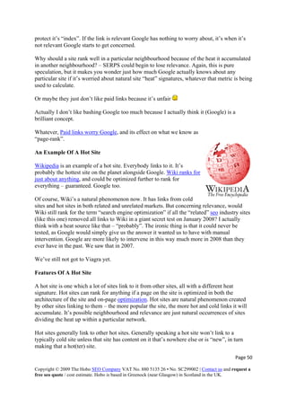 protect it’s “index”. If the link is relevant Google has nothing to worry about, it’s when it’s
not relevant Google starts to get concerned.
Why should a site rank well in a particular neighbourhood because of the heat it accumulated
in another neighbourhood? – SERPS could begin to lose relevance. Again, this is pure
speculation, but it makes you wonder just how much Google actually knows about any
particular site if it’s worried about natural site “heat” signatures, whatever that metric is being
used to calculate.
Or maybe they just don’t like paid links because it’s unfair
Actually I don’t like bashing Google too much because I actually think it (Google) is a
brilliant concept.
Whatever, Paid links worry Google, and its effect on what we know as
“page-rank”.
An Example Of A Hot Site
Page 50 
Copyright © 2009 The Hobo SEO Company VAT No. 880 5135 26 • No. SC299002 | Contact us and request a
free seo quote / cost estimate. Hobo is based in Greenock (near Glasgow) in Scotland in the UK.
 
Wikipedia is an example of a hot site. Everybody links to it. It’s
probably the hottest site on the planet alongside Google. Wiki ranks for
just about anything, and could be optimized further to rank for
everything – guaranteed. Google too.
Of course, Wiki’s a natural phenomenon now. It has links from cold
sites and hot sites in both related and unrelated markets. But concerning relevance, would
Wiki still rank for the term “search engine optimization” if all the “related” seo industry sit
(like this one) removed all links to Wiki in a giant secret test on January 2008? I actually
think with a heat source like that – “probably”. The ironic thing is that it could never be
tested, as Google would simply give us the answer it wanted us to have with manual
intervention. Google are more likely to intervene
es
in this way much more in 2008 than they
ever have in the past. We saw that in 2007.
We’ve still not got to Viagra yet.
Features Of A Hot Site
A hot site is one which a lot of sites link to it from other sites, all with a different heat
signature. Hot sites can rank for anything if a page on the site is optimized in both the
architecture of the site and on-page optimization. Hot sites are natural phenomenon created
by other sites linking to them – the more popular the site, the more hot and cold links it will
accumulate. It’s possible neighbourhood and relevance are just natural occurrences of sites
dividing the heat up within a particular network.
t site has content on it that’s nowhere else or is “new”, in turn
making that a hot(ter) site.
Hot sites generally link to other hot sites. Generally speaking a hot site won’t link to a
typically cold site unless tha
 