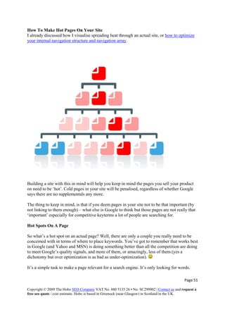How To Make Hot Pages On Your Site
I already discussed how I visualise spreading heat through an actual site, or how to optimize
your internal navigation structure and navigation array.
Building a site with this in mind will help you keep in mind the pages you sell your product
on need to be ‘hot’. Cold pages in your site will be penalised, regardless of whether Google
says there are no supplementals any more.
The thing to keep in mind, is that if you deem pages in your site not to be that important (by
not linking to them enough) – what else is Google to think but those pages are not really that
‘important’ especially for competitive keyterms a lot of people are searching for.
Hot Spots On A Page
So what’s a hot spot on an actual page? Well, there are only a couple you really need to be
concerned with in terms of where to place keywords. You’ve got to remember that works best
in Google (and Yahoo and MSN) is doing something better than all the competition are doing
to meet Google’s quality signals, and more of them, or amazingly, less of them (yes a
dichotomy but over optimization is as bad as under-optimization).
It’s a simple task to make a page relevant for a search engine. It’s only looking for words.
Page 51 
Copyright © 2009 The Hobo SEO Company VAT No. 880 5135 26 • No. SC299002 | Contact us and request a
free seo quote / cost estimate. Hobo is based in Greenock (near Glasgow) in Scotland in the UK.
 
 