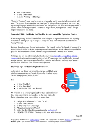 • The Title Element
• In The Text Content
• In Links Pointing To The Page
That’s it. You don’t need your keyword anywhere else and if your site is hot enough it will
rank. The greater the competition, the more you’re going to have to get your site hotter, or
optimize your pages and architecture better. It’s always about the little stuff on-page and it’s
always about how hot your site is. There’s no magic bullet, no big secret. There’s always
improvements you can make.
Successful SEO = Hot Links, Hot Site, Hot Architecture & Hot Optimized Content
It’s a strange irony that in 2008 mention search engine to anyone in the street and anybody
with half an inkling will say “Google” – surely the most relevant search result to return
“using” Google.
Perhaps the only reason Google isn’t number 1 for “search engine” in Google is because it is
not optimized on-site to do so. Simple optimization techniques would take care of that before
you had the time to finish them. Perhaps Google deems that a bit too “evil” a stunt.
Getting a site hot is a job in itself, but this theory would place a lot of weight on internal
structure and optimization once the site was hot. It’s a constant back and forth for a search
engine optmizer working on a smaller client – getting a site hotter, getting a page hotter –
until at least it is hotter than the nearest competition.
Improved Tips For Search Engine Dominance
A hot site is one thing, but to top Google you could help your
site look more relevant to Google. Remember, it’s just words.
Words on a page and words in links.
So:
• Is Your Site Hot?
• Is Your Page Hot?
• Is It Relevant To A User Search?
Of course it is, as you’ve “optimized” it thus. Optimization to
take on a competitor is just words… in the right places. In
better places than your competition. In hotter sites.
1. Unique Match Domain? – Come On In!
2. In The Text? – Great!
3. In The Title Too? Smashing!
4. Altogether in one term? Wow!
5. Links Out To Other Hot pages in similar anchor text?
6. HUNDREDS Of Links Pointing to this page with the term!
Page 52 
Copyright © 2009 The Hobo SEO Company VAT No. 880 5135 26 • No. SC299002 | Contact us and request a
free seo quote / cost estimate. Hobo is based in Greenock (near Glasgow) in Scotland in the UK.
 
 