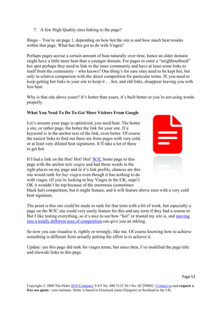 7. A few High Quality sites linking to the page?
Bingo – You’re on page 1, depending on how hot the site is and how much heat resides
within that page. What has this got to do with Viagra?
Perhaps pages accrue a certain amount of heat naturally over time, hence an older domain
might have a little more heat than a younger domain. For pages to enter a “neighbourhood”
hot spot perhaps they need to link to the inner community and have at least some links to
itself from the community – who knows? One thing’s for sure sites need to be kept hot, but
only in relative comparison with the direct competition for particular terms. IE you need to
keep getting hot links to your site to keep it ….hot, and old links, disappear leaving you with
less heat.
Why is that site above yours? It’s hotter than yours, it’s built better or you’re not using words
properly.
What You Need To Do To Get More Visitors From Google
Page 53 
Copyright © 2009 The Hobo SEO Company VAT No. 880 5135 26 • No. SC299002 | Contact us and request a
free seo quote / cost estimate. Hobo is based in Greenock (near Glasgow) in Scotland in the UK.
 
t.
Let’s assume your page is optimized, you need heat. The hotter
a site, or rather page, the better the link for your site. If a
keyword is in the anchor text of the link, even better. Of course
the easiest links to find out there are from pages with very cold,
or at least very diluted heat signatures. It’ll take a lot of these
to get ho
If I had a link on the Hot! Hot! Hot! W3C home page to this
page with the anchor text viagra and had those words in the
right places on my page and in it’s link profile, chances are this
site would rank for buy viagra even though it has nothing to do
with viagra. (If you’re looking to buy Viagra in the UK, oops!)
OK it wouldn’t be top because of the enormous (sometimes
black hat) competition, but it might feature, and it will feature above sites with a very cold
heat signature.
The point is this site could be made to rank for that term with a bit of work, but especially a
page on the W3C site could very easily feature for this and any term if they had a reason to.
But I like testing everything, so it’s nice to see how “hot” or trusted my site is, and moving
into a totally different area of competition can give you an inkling.
So now you can visualise it, rightly or wrongly, like me. Of course knowing how to achieve
something is different from actually putting the effort in to achieve it.
Update: yes this page did rank for viagra terms, but since then, I’ve modified the page title
and sitewide links to this page.
 