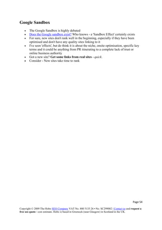 Page 54 
Copyright © 2009 The Hobo SEO Company VAT No. 880 5135 26 • No. SC299002 | Contact us and request a
free seo quote / cost estimate. Hobo is based in Greenock (near Glasgow) in Scotland in the UK.
 
Google Sandbox
• The Google Sandbox is highly debated
• Does the Google sandbox exist? Who knows - a 'Sandbox Effect' certainly exists
• For sure, new sites don't rank well in the beginning, especially if they have been
optimised and don't have any quality sites linking to it
• I've seen 'effects', but do think it is about the niche, onsite optimisation, specific key
terms and it could be anything from PR itinerating to a complete lack of trust or
online business authority
• Got a new site? Get some links from real sites - quick.
• Consider - New sites take time to rank
 