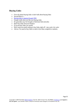 Page 55 
Copyright © 2009 The Hobo SEO Company VAT No. 880 5135 26 • No. SC299002 | Contact us and request a
free seo quote / cost estimate. Hobo is based in Greenock (near Glasgow) in Scotland in the UK.
 
Buying Links
• First rule about buying links is don't talk about buying links
• Second Rule is....
• Buying links is against Google TOS
• Google really does not like you buying links
• It's generally easy for Google to find most link networks
• Don't buy links from text brokers
• If you do buy links, be careful
• Don't send out emails asking to buy links right off - stay under the radar
• Advice: No need to buy links to rank in less than competitive markets.
 
