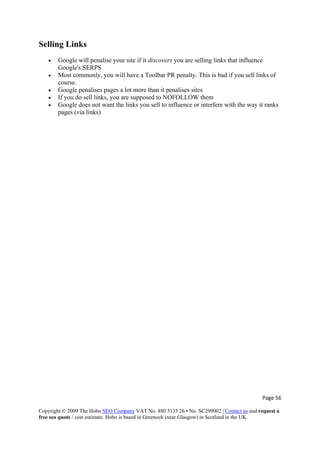 Page 56 
Copyright © 2009 The Hobo SEO Company VAT No. 880 5135 26 • No. SC299002 | Contact us and request a
free seo quote / cost estimate. Hobo is based in Greenock (near Glasgow) in Scotland in the UK.
 
Selling Links
• Google will penalise your site if it discovers you are selling links that influence
Google's SERPS
• Most commonly, you will have a Toolbar PR penalty. This is bad if you sell links of
course.
• Google penalises pages a lot more than it penalises sites
• If you do sell links, you are supposed to NOFOLLOW them
• Google does not want the links you sell to influence or interfere with the way it ranks
pages (via links)
 