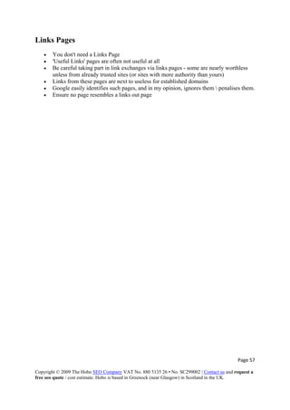 Page 57 
Copyright © 2009 The Hobo SEO Company VAT No. 880 5135 26 • No. SC299002 | Contact us and request a
free seo quote / cost estimate. Hobo is based in Greenock (near Glasgow) in Scotland in the UK.
 
Links Pages
• You don't need a Links Page
• 'Useful Links' pages are often not useful at all
• Be careful taking part in link exchanges via links pages - some are nearly worthless
unless from already trusted sites (or sites with more authority than yours)
• Links from these pages are next to useless for established domains
• Google easily identifies such pages, and in my opinion, ignores them  penalises them.
• Ensure no page resembles a links out page
 