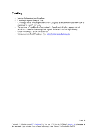 Page 58 
Copyright © 2009 The Hobo SEO Company VAT No. 880 5135 26 • No. SC299002 | Contact us and request a
free seo quote / cost estimate. Hobo is based in Greenock (near Glasgow) in Scotland in the UK.
 
Cloaking
• Most websites never need to cloak
• Cloaking is against Google TOS
• Cloaking is when content presented to the Google is different to the content which is
presented to a user's browser.
• The purpose of cloaking is often to deceive Google so it displays a page when it
would not otherwise be displayed on signals that would merit a high ranking.
• Often considered a black hat technique
• Got a question about Cloaking – See http://twitter.com/fantomaster
 