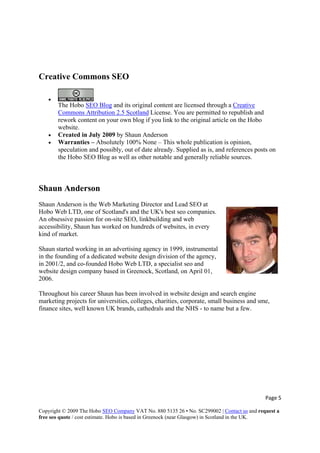 Creative Commons SEO
•
The Hobo SEO Blog and its original content are licensed through a Creative
Commons Attribution 2.5 Scotland License. You are permitted to republish and
rework content on your own blog if you link to the original article on the Hobo
website.
• Created in July 2009 by Shaun Anderson
• Warranties – Absolutely 100% None – This whole publication is opinion,
speculation and possibly, out of date already. Supplied as is, and references posts on
the Hobo SEO Blog as well as other notable and generally reliable sources.
Shaun Anderson
Shaun Anderson is the Web Marketing Director and Lead SEO at
Hobo Web LTD, one of Scotland's and the UK's best seo companies.
An obsessive passion for on-site SEO, linkbuilding and web
accessibility, Shaun has worked on hundreds of websites, in every
kind of market.
Shaun started working in an advertising agency in 1999, instrumental
in the founding of a dedicated website design division of the agency,
in 2001/2, and co-founded Hobo Web LTD, a specialist seo and
website design company based in Greenock, Scotland, on April 01,
2006.
Throughout his career Shaun has been involved in website design and search engine
marketing projects for universities, colleges, charities, corporate, small business and sme,
finance sites, well known UK brands, cathedrals and the NHS - to name but a few.
Page 5 
Copyright © 2009 The Hobo SEO Company VAT No. 880 5135 26 • No. SC299002 | Contact us and request a
free seo quote / cost estimate. Hobo is based in Greenock (near Glasgow) in Scotland in the UK.
 
 
