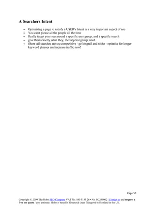 Page 59 
Copyright © 2009 The Hobo SEO Company VAT No. 880 5135 26 • No. SC299002 | Contact us and request a
free seo quote / cost estimate. Hobo is based in Greenock (near Glasgow) in Scotland in the UK.
 
A Searchers Intent
• Optimising a page to satisfy a USER's Intent is a very important aspect of seo
• You can't please all the people all the time
• Really target your seo around a specific user group, and a specific search
• give them exactly what they, the targeted group, need
• Short tail searches are too competitive - go longtail and niche - optimise for longer
keyword phrases and increase traffic now!
 