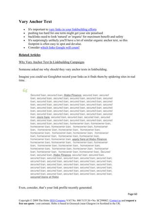 Vary Anchor Text
• It's important to vary links in your linkbuilding efforts
• pushing too hard for one term might get your site penalised
• backlinks need to look 'natural' or 'organic' for maximum benefit and safety
• It's surprisingly unlikely you'll have a lot of similar organic anchor text, so this
footprint is often easy to spot and devalue.
• Consider which links Google will count!
Related Articles
Why Vary Anchor Text In Linkbuilding Campaigns
Someone asked me why should they vary anchor texts in linkbuilding.
Imagine you could see Googlebot record your links as it finds them by spidering sites in real
time.
Even, consider, that’s your link profile recently generated.
Page 60 
Copyright © 2009 The Hobo SEO Company VAT No. 880 5135 26 • No. SC299002 | Contact us and request a
free seo quote / cost estimate. Hobo is based in Greenock (near Glasgow) in Scotland in the UK.
 
 