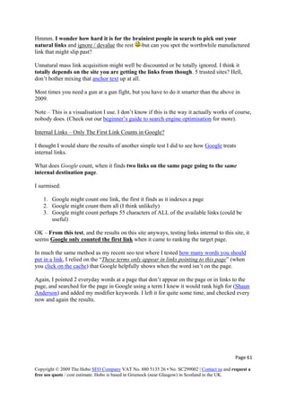 Hmmm. I wonder how hard it is for the brainiest people in search to pick out your
natural links and ignore / devalue the rest -but can you spot the worthwhile manufactured
link that might slip past?
Unnatural mass link acquisition might well be discounted or be totally ignored. I think it
totally depends on the site you are getting the links from though. 5 trusted sites? Hell,
don’t bother mixing that anchor text up at all.
Most times you need a gun at a gun fight, but you have to do it smarter than the above in
2009.
Note – This is a visualisation I use. I don’t know if this is the way it actually works of course,
nobody does. (Check out our beginner’s guide to search engine optimisation for more).
Internal Links – Only The First Link Counts in Google?
I thought I would share the results of another simple test I did to see how Google treats
internal links.
What does Google count, when it finds two links on the same page going to the same
internal destination page.
I surmised:
1. Google might count one link, the first it finds as it indexes a page
2. Google might count them all (I think unlikely)
3. Google might count perhaps 55 characters of ALL of the available links (could be
useful)
OK – From this test, and the results on this site anyways, testing links internal to this site, it
seems Google only counted the first link when it came to ranking the target page.
In much the same method as my recent seo test where I tested how many words you should
put in a link, I relied on the “These terms only appear in links pointing to this page” (when
you click on the cache) that Google helpfully shows when the word isn’t on the page.
Again, I pointed 2 everyday words at a page that don’t appear on the page or in links to the
page, and searched for the page in Google using a term I knew it would rank high for (Shaun
Anderson) and added my modifier keywords. I left it for quite some time, and checked every
now and again the results.
Page 61 
Copyright © 2009 The Hobo SEO Company VAT No. 880 5135 26 • No. SC299002 | Contact us and request a
free seo quote / cost estimate. Hobo is based in Greenock (near Glasgow) in Scotland in the UK.
 
 