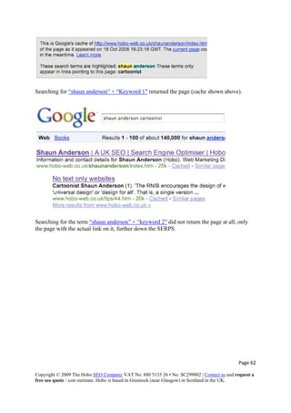 Searching for “shaun anderson” + “Keyword 1″ returned the page (cache shown above).
Searching for the term “shaun anderson” + “keyword 2″ did not return the page at all, only
the page with the actual link on it, further down the SERPS.
Page 62 
Copyright © 2009 The Hobo SEO Company VAT No. 880 5135 26 • No. SC299002 | Contact us and request a
free seo quote / cost estimate. Hobo is based in Greenock (near Glasgow) in Scotland in the UK.
 
 