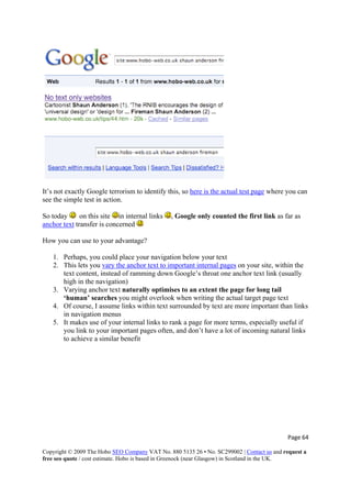 It’s not exactly Google terrorism to identify this, so here is the actual test page where you can
see the simple test in action.
So today on this site in internal links , Google only counted the first link as far as
anchor text transfer is concerned
How you can use to your advantage?
1. Perhaps, you could place your navigation below your text
2. This lets you vary the anchor text to important internal pages on your site, within the
text content, instead of ramming down Google’s throat one anchor text link (usually
high in the navigation)
3. Varying anchor text naturally optimises to an extent the page for long tail
‘human’ searches you might overlook when writing the actual target page text
4. Of course, I assume links within text surrounded by text are more important than links
in navigation menus
5. It makes use of your internal links to rank a page for more terms, especially useful if
you link to your important pages often, and don’t have a lot of incoming natural links
to achieve a similar benefit
Page 64 
Copyright © 2009 The Hobo SEO Company VAT No. 880 5135 26 • No. SC299002 | Contact us and request a
free seo quote / cost estimate. Hobo is based in Greenock (near Glasgow) in Scotland in the UK.
 
 