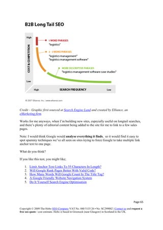 Credit – Graphic first sourced at Search Engine Land and created by Elliance, an
eMarketing firm.
Works for me anyways, when I’m building new sites, especially useful on longtail searches,
and there’s plenty of editorial content being added to the site for me to link to a few sales
pages.
Note: I would think Google would analyse everything it finds, so it would find it easy to
spot spammy techniques we’ve all seen on sites trying to force Google to take multiple link
anchor text to one page.
What do you think?
If you like this test, you might like;
1. Limit Anchor Text Links To 55 Characters In Length?
2. Will Google Rank Pages Better With Valid Code?
3. How Many Words Will Google Count In The Title Tag?
4. A Google Friendly Website Navigation System
5. Do It Yourself Search Engine Optimisation
Page 65 
Copyright © 2009 The Hobo SEO Company VAT No. 880 5135 26 • No. SC299002 | Contact us and request a
free seo quote / cost estimate. Hobo is based in Greenock (near Glasgow) in Scotland in the UK.
 
 