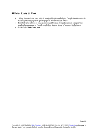 Page 66 
Copyright © 2009 The Hobo SEO Company VAT No. 880 5135 26 • No. SC299002 | Contact us and request a
free seo quote / cost estimate. Hobo is based in Greenock (near Glasgow) in Scotland in the UK.
 
Hidden Links & Text
• Hiding links and text on a page is an age old spam technique. Google has measures in
place to penalise pages or ignore pages if it detects such 'abuse'
• don't hide a lot of text or links even using CSS as a design feature on a page if not
absolutely necessary as Google might flag it as an abuse of spammy techniques
• To Be Safe, don't hide text
 