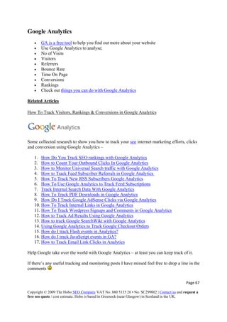 Google Analytics
• GA is a free tool to help you find out more about your website
• Use Google Analytics to analyse;
• No of Visits
• Visitors
• Referrers
• Bounce Rate
• Time On Page
• Conversions
• Rankings
• Check out things you can do with Google Analytics
Related Articles
How To Track Visitors, Rankings & Conversions in Google Analytics
Some collected research to show you how to track your seo internet marketing efforts, clicks
and conversion using Google Analytics –
1. How Do You Track SEO rankings with Google Analytics
2. How to Count Your Outbound Clicks In Google Analytics
3. How to Monitor Universal Search traffic with Google Analytics
4. How to Track Feed Subscriber Referrals in Google Analytics
5. How To Track New RSS Subscribers Google Analytics
6. How To Use Google Analytics to Track Feed Subscriptions
7. Track Internal Search Data With Google Analytics
8. How To Track PDF Downloads in Google Analytics
9. How Do I Track Google AdSense Clicks via Google Analytics
10. How To Track Internal Links in Google Analytics
11. How To Track Wordpress Signups and Comments in Google Analytics
12. How to Track Ad Results Using Google Analytics
13. How to track Google SearchWiki with Google Analytics
14. Using Google Analytics to Track Google Checkout Orders
15. How do I track Flash events in Analytics?
16. How do I track JavaScript events in GA?
17. How to Track Email Link Clicks in Analytics
Help Google take over the world with Google Analytics – at least you can keep track of it.
If there’s any useful tracking and monitoring posts I have missed feel free to drop a line in the
comments
Page 67 
Copyright © 2009 The Hobo SEO Company VAT No. 880 5135 26 • No. SC299002 | Contact us and request a
free seo quote / cost estimate. Hobo is based in Greenock (near Glasgow) in Scotland in the UK.
 
 