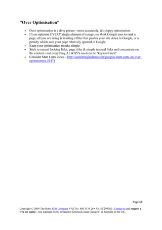 Page 68 
Copyright © 2009 The Hobo SEO Company VAT No. 880 5135 26 • No. SC299002 | Contact us and request a
free seo quote / cost estimate. Hobo is based in Greenock (near Glasgow) in Scotland in the UK.
 
"Over Optimisation"
• Over optimisation is a dirty phrase - more accurately, it's sloppy optimisation
• If you optimise EVERY single element of a page you think Google uses to rank a
page, all you are doing is inviting a filter that pushes your site down in Google, or a
penalty which sees your page relatively ignored in Google
• Keep your optimisation tweaks simple
• Stick to natural looking links, page titles & simple internal links and concentrate on
the content - not everything ALWAYS needs to be "keyword rich"
• Consider Matt Cutts views - http://searchengineland.com/googles-matt-cutts-on-over-
optimization-21471
 