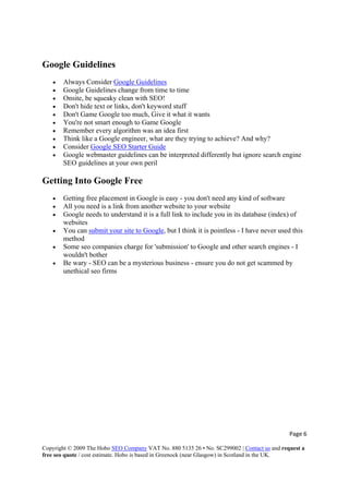 Page 6 
Copyright © 2009 The Hobo SEO Company VAT No. 880 5135 26 • No. SC299002 | Contact us and request a
free seo quote / cost estimate. Hobo is based in Greenock (near Glasgow) in Scotland in the UK.
 
Google Guidelines
• Always Consider Google Guidelines
• Google Guidelines change from time to time
• Onsite, be squeaky clean with SEO!
• Don't hide text or links, don't keyword stuff
• Don't Game Google too much, Give it what it wants
• You're not smart enough to Game Google
• Remember every algorithm was an idea first
• Think like a Google engineer, what are they trying to achieve? And why?
• Consider Google SEO Starter Guide
• Google webmaster guidelines can be interpreted differently but ignore search engine
SEO guidelines at your own peril
Getting Into Google Free
• Getting free placement in Google is easy - you don't need any kind of software
• All you need is a link from another website to your website
• Google needs to understand it is a full link to include you in its database (index) of
websites
• You can submit your site to Google, but I think it is pointless - I have never used this
method
• Some seo companies charge for 'submission' to Google and other search engines - I
wouldn't bother
• Be wary - SEO can be a mysterious business - ensure you do not get scammed by
unethical seo firms
 