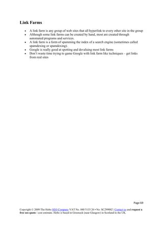 Page 69 
Copyright © 2009 The Hobo SEO Company VAT No. 880 5135 26 • No. SC299002 | Contact us and request a
free seo quote / cost estimate. Hobo is based in Greenock (near Glasgow) in Scotland in the UK.
 
Link Farms
• A link farm is any group of web sites that all hyperlink to every other site in the group
• Although some link farms can be created by hand, most are created through
automated programs and services.
• A link farm is a form of spamming the index of a search engine (sometimes called
spamdexing or spamdexing).
• Google is really good at spotting and devaluing most link farms
• Don’t waste time trying to game Google with link farm like techniques – get links
from real sites
 