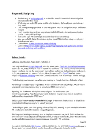 Page 71 
Copyright © 2009 The Hobo SEO Company VAT No. 880 5135 26 • No. SC299002 | Contact us and request a
free seo quote / cost estimate. Hobo is based in Greenock (near Glasgow) in Scotland in the UK.
 
Pagerank Sculpting
• The best way to sculpt pagerank is to consider a useful user centric site navigation
structure in the first place
• While you can sculpt PR using nofollow for instance, the benefits on most sites are
very small
• Link to important pages often in your navigation links, in navigation arrays and in text
content
• I only consider this tactic on large sites with little PR and a horrendous navigation
system I can't quickly change
• Matt Cutts says PR sculpting is a second order effect on rankings
• You are probably better focusing on getting more PR in the first place i.e. get more
links from real sites.
• Consider this experts discussion on Pr Sculpting
• Consider http://www.hobo-web.co.uk/seo-blog/index.php/matt-cutts-kills-internal-
pagerank-sculpting-with-nofollow/
Related Articles
Optimise Your Contact Page, Don’t Nofollow It
I’ve long considered Google Pagerank, and the, some great, PageRank Sculpting discussions
around the net, to be akin to an idea of wealth and cashflow – i.e. should you save what little
money you have, cut out the unnecessary expenditure and spread it about to make ends meet,
or do you go out and get yourself a better job with more cash? – DaveN touched on the
subject of nofollow sculpting with Matt Cutts recently and Matt offered up a similar analogy.
“Nofollowing your internals can affect your ranking in Google, but it’s a 2nd order effect.
My analogy is: suppose you’ve got $100. Would you rather work on getting $300, or would
you spend your time planning how to spend your $100 more wisely.
Spending the $100 more wisely is a matter of good site architecture (and
nofollowing/sculpting PageRank if you want). But most people would benefit more from
looking at how to get to the $300 level.”
Should you nofollow unimportant internal pages or nofollow external links in an effort to
consolidate the Pagerank you have already accrued?
Or should you spend your time getting other quality links pointing to your site to increase the
PR you have to start off with (how you get Pagerank).
The long term best impact strategy here is simply to earn more, or you’ll find it a slow rise
above the core issues of your current predicament, whatever that may be, and I think the same
can be said of the question of maximising page strength by PR sculpting.
 