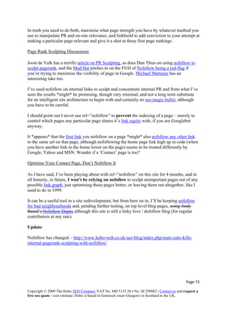 Page 72 
Copyright © 2009 The Hobo SEO Company VAT No. 880 5135 26 • No. SC299002 | Contact us and request a
free seo quote / cost estimate. Hobo is based in Greenock (near Glasgow) in Scotland in the UK.
 
In truth you need to do both, maximise what page strength you have by whatever method you
use to manipulate PR and on-site relevance, and linkbuild to add conviction to your attempt at
making a particular page relevant and give it a shot at those first page rankings.
Page Rank Sculpting Discussions
Joost de Valk has a terrific article on PR Sculpting, as does Dan Thies on using nofollow to
sculpt pagerank, and the Mad Hat pitches in on the FUD of Nofollow being a red-flag if
you’re trying to maximise the visibility of page in Google. Michael Martinez has an
interesting take too.
I’ve used nofollow on internal links to sculpt and concentrate internal PR and from what I’ve
seen the results *might* be promising, though very minimal, and not a long term substitute
for an intelligent site architecture to begin with and certainly no seo magic bullet, although
you have to be careful.
I should point out I never use rel=”nofollow” to prevent the indexing of a page – merely to
control which pages any particular page shares it’s link equity with, if you are Googlebot
anyway.
It *appears* that the first link you nofollow on a page *might* also nofollow any other link
to the same url on that page, although nofollowing the home page link high up in code (when
you have another link to the home lower on the page) seems to be treated differently by
Google, Yahoo and MSN. Wonder if a ‘Contact’ page is too?
Optimise Your Contact Page, Don’t Nofollow It
As I have said, I’ve been playing about with rel=”nofollow” on this site for 4 months, and in
all honesty, in future, I won’t be relying on nofollow to sculpt unimportant pages out of any
possible link graph, just optimising those pages better, or leaving them out altogether, like I
used to do in 1999.
It can be a useful tool in a site redevelopment, but from here on in, I’ll be keeping nofollow
for bad neighbourhoods and, pending further testing, on top level blog pages, using Andy
Beard’s Nofollow Dupes although this site is still a linky love / dofollow blog (for regular
contributors at any rate).
Update:
Nofollow has changed. - http://www.hobo-web.co.uk/seo-blog/index.php/matt-cutts-kills-
internal-pagerank-sculpting-with-nofollow/
 