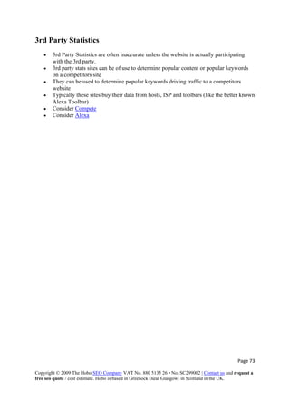 Page 73 
Copyright © 2009 The Hobo SEO Company VAT No. 880 5135 26 • No. SC299002 | Contact us and request a
free seo quote / cost estimate. Hobo is based in Greenock (near Glasgow) in Scotland in the UK.
 
3rd Party Statistics
• 3rd Party Statistics are often inaccurate unless the website is actually participating
with the 3rd party.
• 3rd party stats sites can be of use to determine popular content or popular keywords
on a competitors site
• They can be used to determine popular keywords driving traffic to a competitors
website
• Typically these sites buy their data from hosts, ISP and toolbars (like the better known
Alexa Toolbar)
• Consider Compete
• Consider Alexa
 