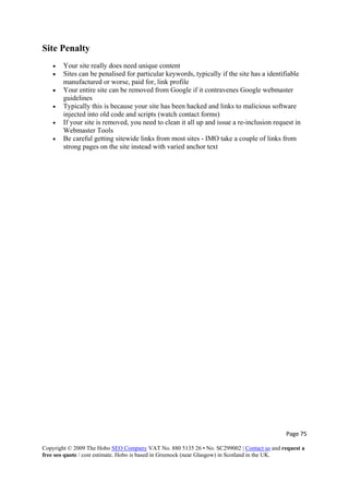 Page 75 
Copyright © 2009 The Hobo SEO Company VAT No. 880 5135 26 • No. SC299002 | Contact us and request a
free seo quote / cost estimate. Hobo is based in Greenock (near Glasgow) in Scotland in the UK.
 
Site Penalty
• Your site really does need unique content
• Sites can be penalised for particular keywords, typically if the site has a identifiable
manufactured or worse, paid for, link profile
• Your entire site can be removed from Google if it contravenes Google webmaster
guidelines
• Typically this is because your site has been hacked and links to malicious software
injected into old code and scripts (watch contact forms)
• If your site is removed, you need to clean it all up and issue a re-inclusion request in
Webmaster Tools
• Be careful getting sitewide links from most sites - IMO take a couple of links from
strong pages on the site instead with varied anchor text
 