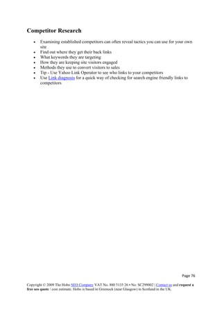 Page 76 
Copyright © 2009 The Hobo SEO Company VAT No. 880 5135 26 • No. SC299002 | Contact us and request a
free seo quote / cost estimate. Hobo is based in Greenock (near Glasgow) in Scotland in the UK.
 
Competitor Research
• Examining established competitors can often reveal tactics you can use for your own
site
• Find out where they get their back links
• What keywords they are targeting
• How they are keeping site visitors engaged
• Methods they use to convert visitors to sales
• Tip - Use Yahoo Link Operator to see who links to your competitors
• Use Link diagnosis for a quick way of checking for search engine friendly links to
competitors
 