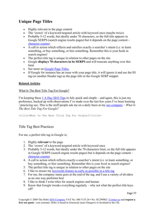 Page 77 
Copyright © 2009 The Hobo SEO Company VAT No. 880 5135 26 • No. SC299002 | Contact us and request a
free seo quote / cost estimate. Hobo is based in Greenock (near Glasgow) in Scotland in the UK.
 
Unique Page Titles
• Highly relevant to the page content
• The ‘crown’ of a keyword targeted article with keyword once (maybe twice)
• Probably 5-12 words, but ideally under 70 characters, so the full title appears in
Google SERPS (search engine results pages) but it depends on the page content -
character counter.
• A call to action which reflects and satisfies exactly a searcher’s intent (i.e. to learn
something, or buy something, or hire something. Remember this is your hook in
search engines!
• The perfect title tag is unique in relation to other pages on the site
• Google displays 70 characters in its SERPS and will truncate anything over this
limit
• See more on Google Page Titles.
• If Google for instance has an issue with your page title, it will ignore it and use the H1
tag (or another Header tag) as the page title in the Google SERP snippet.
Related Articles
What Is The Best Title Tag For Google?
I’m keeping these 1 A Day SEO Tips in July quick and simple – and again, this is just my
preference, backed up with observations I’ve made over the last few years I’ve been learning
/ practicing seo. This is the stuff people ask me on a daily basis at my seo company – What Is
The Best Title Tag For Google?
<title>What Is The Best Title Tag For Google?</title>
Title Tag Best Practices
For me, a perfect title tag in Google is;
1. Highly relevant to the page
2. The ‘crown’ of a keyword targeted article with keyword once
3. Probably 5-12 words, but ideally under the 70 characters limit, so the full title appears
in Google SERPS (search engine results pages) but it depends on the page content –
character counter.
4. A call to action which reflects exactly a searcher’s intent (i.e. to learn something, or
buy something, or hire something. Remember this is your hook in search engines!
5. The perfect title tag is unique in relation to other pages on the site
6. I like to ensure my keywords feature as early as possible in a title tag
7. For me, the company name goes at the end of the tag, and I use a variety of dividers
as no one way performs best
8. I like to think I write titles for search engines and human
9. Know that Google tweaks everything regularly – why not what the perfect title keys
off?
 