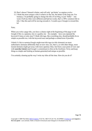 Page 78 
Copyright © 2009 The Hobo SEO Company VAT No. 880 5135 26 • No. SC299002 | Contact us and request a
free seo quote / cost estimate. Hobo is based in Greenock (near Glasgow) in Scotland in the UK.
 
10. Don’t obsess! Natural is better, and will only ‘get better’ as engines evolve
11. I think the more unique a title is relative to the site, the better in the long run. For
instance, I’m probably going to change the title of our blog, to just ‘Hobo’ – one
word. If all my titles were different and had ten words, that’s a 90% variation title to
title. I like this and will be moving towards it. I would expect Google to reward this
lol
Note;
When you write a page title, you have a chance right at the beginning of the page to tell
Google if this is a spammy site or a quality site – for example – have you repeated the
keyword 4 times or only once? I think title tags, like everything else, should probably be as
simple as possible too, with the keyword once and perhaps a related term if possible.
I think it’s fair to surmise Google might treat title tags (or title elements) on more
authoritative domains differently than on new sites, too, that is, as with other things, more
trusted domains might get away with more spammy titles, but from a user point of view and
with searcher intent (and Google’s commitment to this) at the forefront, I’d try and keep
things as simple and looking as human-generated and unique as possible.
I’m certainly cleaning up the way I write my titles all the time. How do you do it?
 