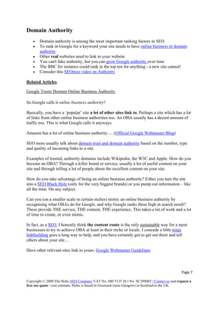 Page 7 
Copyright © 2009 The Hobo SEO Company VAT No. 880 5135 26 • No. SC299002 | Contact us and request a
free seo quote / cost estimate. Hobo is based in Greenock (near Glasgow) in Scotland in the UK.
 
Domain Authority
• Domain authority is among the most important ranking factors in SEO
• To rank in Google for a keyword your site needs to have online business or domain
authority
• Other real websites need to link to your website
• You can't fake authority, but you can grow Google authority over time
• The BBC for instance could rank in the top ten for anything - a new site cannot!
• Consider this SEOmoz video on Authority
Related Articles
Google Trusts Domain Online Business Authority
So Google calls it online business authority?
Basically, you have a ‘popular’ site a lot of other sites link to. Perhaps a site which has a lot
of links from other online business authorities too. An OBA usually has a decent amount of
traffic too. This is what Google calls it anyways.
Amazon has a lot of online business authority…. (Official Google Webmaster Blog)
SEO more usually talk about domain trust and domain authority based on the number, type
and quality of incoming links to a site.
Examples of trusted, authority domains include Wikipedia, the W3C and Apple. How do you
become an OBA? Through a killer brand or service, usually a lot of useful content on your
site and through telling a lot of people about the excellent content on your site.
How do you take advantage of being an online business authority? Either you turn the site
into a SEO Black Hole (only for the very biggest brands) or you pump out information – like
all the time. On any subject.
Can you (on a smaller scale in certain niches) mimic an online business authority by
recognising what OBAs do for Google, and why Google ranks these high in search result?
These provide THE service, THE content, THE experience. This takes a lot of work and a lot
of time to create, or even mimic.
In fact, as a SEO, I honestly think the content route is the only sustainable way for a most
businesses to try to achieve OBA at least in their niche or locale. I concede a little ninja
linkbuilding goes a long way to help, and you have certainly got to get out there and tell
others about your site…
Have other relevant sites link to yours. Google Webmaster Guidelines
 